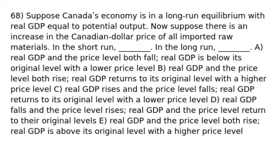 68) Suppose Canadaʹs economy is in a long-run equilibrium with real GDP equal to potential output. Now suppose there is an increase in the Canadian-dollar price of all imported raw materials. In the short run, ________. In the long run, ________. A) real GDP and the price level both fall; real GDP is below its original level with a lower price level B) real GDP and the price level both rise; real GDP returns to its original level with a higher price level C) real GDP rises and the price level falls; real GDP returns to its original level with a lower price level D) real GDP falls and the price level rises; real GDP and the price level return to their original levels E) real GDP and the price level both rise; real GDP is above its original level with a higher price level