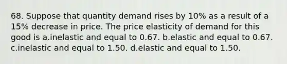 68. Suppose that quantity demand rises by 10% as a result of a 15% decrease in price. The price elasticity of demand for this good is a.inelastic and equal to 0.67. b.elastic and equal to 0.67. c.inelastic and equal to 1.50. d.elastic and equal to 1.50.