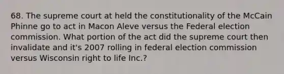 68. The supreme court at held the constitutionality of the McCain Phinne go to act in Macon Aleve versus the Federal election commission. What portion of the act did the supreme court then invalidate and it's 2007 rolling in federal election commission versus Wisconsin right to life Inc.?