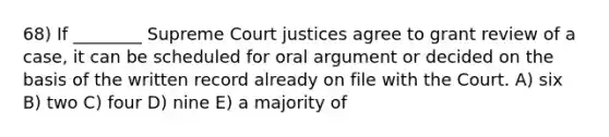 68) If ________ Supreme Court justices agree to grant review of a case, it can be scheduled for oral argument or decided on the basis of the written record already on file with the Court. A) six B) two C) four D) nine E) a majority of