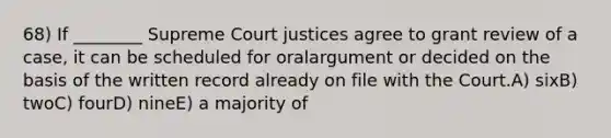 68) If ________ Supreme Court justices agree to grant review of a case, it can be scheduled for oralargument or decided on the basis of the written record already on file with the Court.A) sixB) twoC) fourD) nineE) a majority of