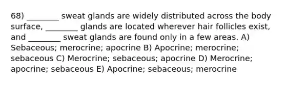 68) ________ sweat glands are widely distributed across the body surface, ________ glands are located wherever hair follicles exist, and ________ sweat glands are found only in a few areas. A) Sebaceous; merocrine; apocrine B) Apocrine; merocrine; sebaceous C) Merocrine; sebaceous; apocrine D) Merocrine; apocrine; sebaceous E) Apocrine; sebaceous; merocrine