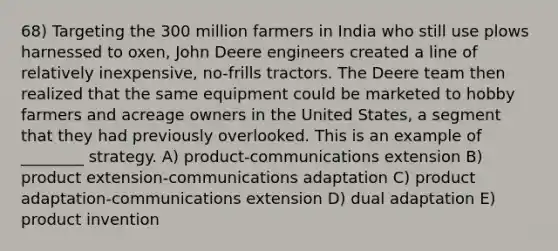 68) Targeting the 300 million farmers in India who still use plows harnessed to oxen, John Deere engineers created a line of relatively inexpensive, no-frills tractors. The Deere team then realized that the same equipment could be marketed to hobby farmers and acreage owners in the United States, a segment that they had previously overlooked. This is an example of ________ strategy. A) product-communications extension B) product extension-communications adaptation C) product adaptation-communications extension D) dual adaptation E) product invention