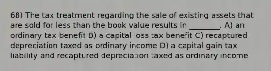 68) The tax treatment regarding the sale of existing assets that are sold for less than the book value results in ________. A) an ordinary tax benefit B) a capital loss tax benefit C) recaptured depreciation taxed as ordinary income D) a capital gain tax liability and recaptured depreciation taxed as ordinary income