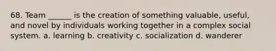 68. Team ______ is the creation of something valuable, useful, and novel by individuals working together in a complex social system. a. learning b. creativity c. socialization d. wanderer