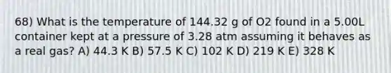 68) What is the temperature of 144.32 g of O2 found in a 5.00L container kept at a pressure of 3.28 atm assuming it behaves as a real gas? A) 44.3 K B) 57.5 K C) 102 K D) 219 K E) 328 K