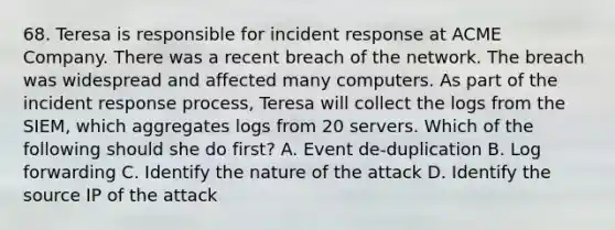 68. Teresa is responsible for incident response at ACME Company. There was a recent breach of the network. The breach was widespread and affected many computers. As part of the incident response process, Teresa will collect the logs from the SIEM, which aggregates logs from 20 servers. Which of the following should she do first? A. Event de-duplication B. Log forwarding C. Identify the nature of the attack D. Identify the source IP of the attack