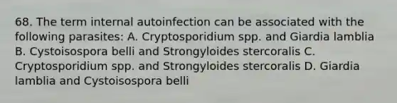 68. The term internal autoinfection can be associated with the following parasites: A. Cryptosporidium spp. and Giardia lamblia B. Cystoisospora belli and Strongyloides stercoralis C. Cryptosporidium spp. and Strongyloides stercoralis D. Giardia lamblia and Cystoisospora belli