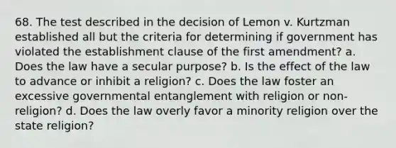 68. The test described in the decision of Lemon v. Kurtzman established all but the criteria for determining if government has violated the establishment clause of the first amendment? a. Does the law have a secular purpose? b. Is the effect of the law to advance or inhibit a religion? c. Does the law foster an excessive governmental entanglement with religion or non-religion? d. Does the law overly favor a minority religion over the state religion?