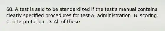 68. A test is said to be standardized if the test's manual contains clearly specified procedures for test A. administration. B. scoring. C. interpretation. D. All of these