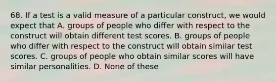 68. If a test is a valid measure of a particular construct, we would expect that A. groups of people who differ with respect to the construct will obtain different test scores. B. groups of people who differ with respect to the construct will obtain similar test scores. C. groups of people who obtain similar scores will have similar personalities. D. None of these