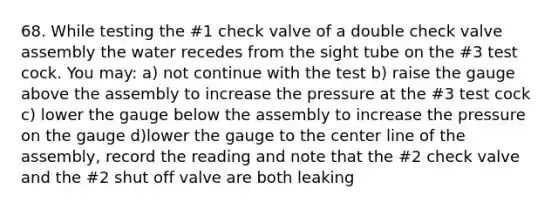 68. While testing the #1 check valve of a double check valve assembly the water recedes from the sight tube on the #3 test cock. You may: a) not continue with the test b) raise the gauge above the assembly to increase the pressure at the #3 test cock c) lower the gauge below the assembly to increase the pressure on the gauge d)lower the gauge to the center line of the assembly, record the reading and note that the #2 check valve and the #2 shut off valve are both leaking