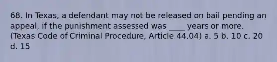 68. In Texas, a defendant may not be released on bail pending an appeal, if the punishment assessed was ____ years or more. (Texas Code of Criminal Procedure, Article 44.04) a. 5 b. 10 c. 20 d. 15