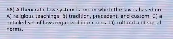 68) A theocratic law system is one in which the law is based on A) religious teachings. B) tradition, precedent, and custom. C) a detailed set of laws organized into codes. D) cultural and social norms.