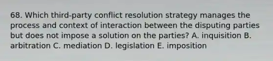 68. Which third-party conflict resolution strategy manages the process and context of interaction between the disputing parties but does not impose a solution on the parties? A. inquisition B. arbitration C. mediation D. legislation E. imposition