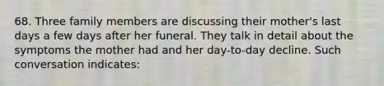 68. Three family members are discussing their mother's last days a few days after her funeral. They talk in detail about the symptoms the mother had and her day-to-day decline. Such conversation indicates: