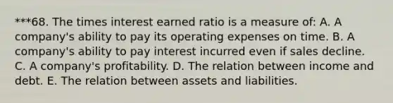 ***68. The times interest earned ratio is a measure of: A. A company's ability to pay its operating expenses on time. B. A company's ability to pay interest incurred even if sales decline. C. A company's profitability. D. The relation between income and debt. E. The relation between assets and liabilities.