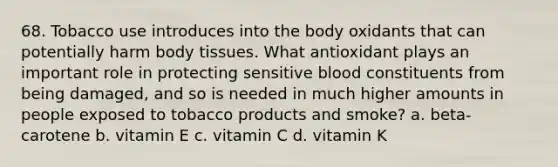 68. Tobacco use introduces into the body oxidants that can potentially harm body tissues. What antioxidant plays an important role in protecting sensitive blood constituents from being damaged, and so is needed in much higher amounts in people exposed to tobacco products and smoke? a. beta-carotene b. vitamin E c. vitamin C d. vitamin K