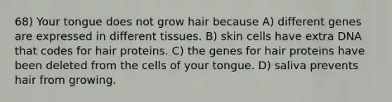 68) Your tongue does not grow hair because A) different genes are expressed in different tissues. B) skin cells have extra DNA that codes for hair proteins. C) the genes for hair proteins have been deleted from the cells of your tongue. D) saliva prevents hair from growing.