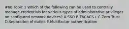 #68 Topic 1 Which of the following can be used to centrally manage credentials for various types of administrative privileges on configured network devices? A.SSO B.TACACS+ C.Zero Trust D.Separation of duties E.Multifactor authentication