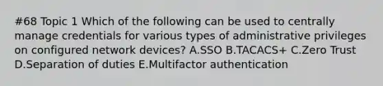 #68 Topic 1 Which of the following can be used to centrally manage credentials for various types of administrative privileges on configured network devices? A.SSO B.TACACS+ C.Zero Trust D.Separation of duties E.Multifactor authentication