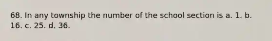 68. In any township the number of the school section is a. 1. b. 16. c. 25. d. 36.