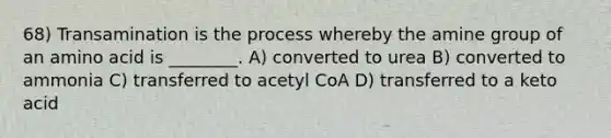 68) Transamination is the process whereby the amine group of an amino acid is ________. A) converted to urea B) converted to ammonia C) transferred to acetyl CoA D) transferred to a keto acid