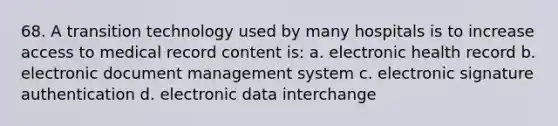 68. A transition technology used by many hospitals is to increase access to medical record content is: a. electronic health record b. electronic document management system c. electronic signature authentication d. electronic data interchange