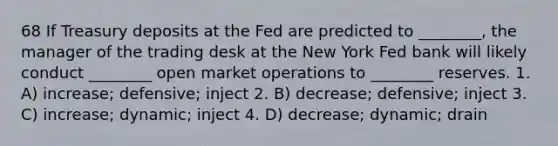 68 If Treasury deposits at the Fed are predicted to ________, the manager of the trading desk at the New York Fed bank will likely conduct ________ open market operations to ________ reserves. 1. A) increase; defensive; inject 2. B) decrease; defensive; inject 3. C) increase; dynamic; inject 4. D) decrease; dynamic; drain