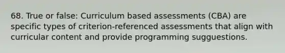 68. True or false: Curriculum based assessments (CBA) are specific types of criterion-referenced assessments that align with curricular content and provide programming sugguestions.