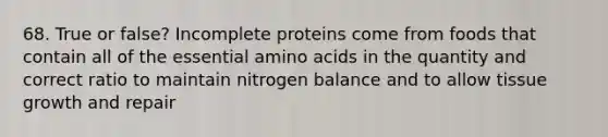 68. True or false? Incomplete proteins come from foods that contain all of the essential amino acids in the quantity and correct ratio to maintain nitrogen balance and to allow tissue growth and repair