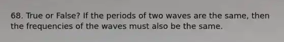 68. True or False? If the periods of two waves are the same, then the frequencies of the waves must also be the same.