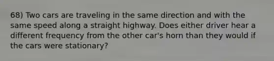 68) Two cars are traveling in the same direction and with the same speed along a straight highway. Does either driver hear a different frequency from the other car's horn than they would if the cars were stationary?