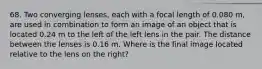 68. Two converging lenses, each with a focal length of 0.080 m, are used in combination to form an image of an object that is located 0.24 m to the left of the left lens in the pair. The distance between the lenses is 0.16 m. Where is the final image located relative to the lens on the right?