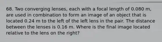 68. Two converging lenses, each with a focal length of 0.080 m, are used in combination to form an image of an object that is located 0.24 m to the left of the left lens in the pair. The distance between the lenses is 0.16 m. Where is the final image located relative to the lens on the right?