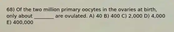 68) Of the two million primary oocytes in the ovaries at birth, only about ________ are ovulated. A) 40 B) 400 C) 2,000 D) 4,000 E) 400,000