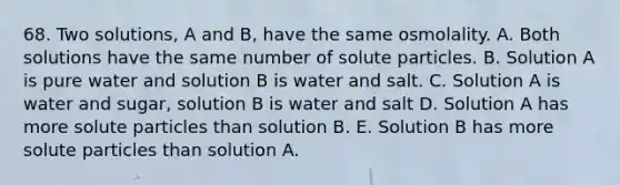 68. Two solutions, A and B, have the same osmolality. A. Both solutions have the same number of solute particles. B. Solution A is pure water and solution B is water and salt. C. Solution A is water and sugar, solution B is water and salt D. Solution A has more solute particles than solution B. E. Solution B has more solute particles than solution A.