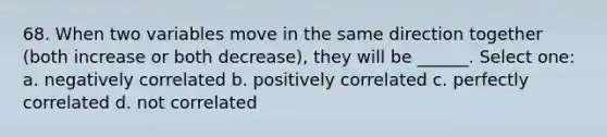 68. When two variables move in the same direction together (both increase or both decrease), they will be ______. Select one: a. negatively correlated b. positively correlated c. perfectly correlated d. not correlated