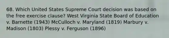 68. Which United States Supreme Court decision was based on the free exercise clause? West Virginia State Board of Education v. Barnette (1943) McCulloch v. Maryland (1819) Marbury v. Madison (1803) Plessy v. Ferguson (1896)