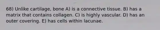 68) Unlike cartilage, bone A) is a <a href='https://www.questionai.com/knowledge/kYDr0DHyc8-connective-tissue' class='anchor-knowledge'>connective tissue</a>. B) has a matrix that contains collagen. C) is highly vascular. D) has an outer covering. E) has cells within lacunae.