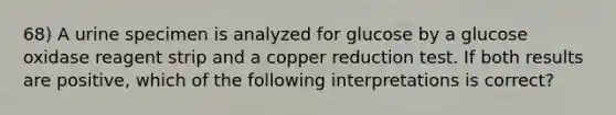 68) A urine specimen is analyzed for glucose by a glucose oxidase reagent strip and a copper reduction test. If both results are positive, which of the following interpretations is correct?