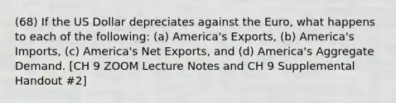 (68) If the US Dollar depreciates against the Euro, what happens to each of the following: (a) America's Exports, (b) America's Imports, (c) America's Net Exports, and (d) America's Aggregate Demand. [CH 9 ZOOM Lecture Notes and CH 9 Supplemental Handout #2]