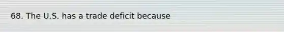 68. The U.S. has a trade deficit because