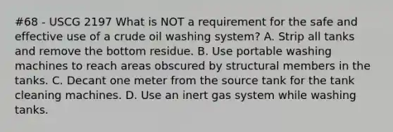 #68 - USCG 2197 What is NOT a requirement for the safe and effective use of a crude oil washing system? A. Strip all tanks and remove the bottom residue. B. Use portable washing machines to reach areas obscured by structural members in the tanks. C. Decant one meter from the source tank for the tank cleaning machines. D. Use an inert gas system while washing tanks.