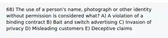 68) The use of a person's name, photograph or other identity without permission is considered what? A) A violation of a binding contract B) Bait and switch advertising C) Invasion of privacy D) Misleading customers E) Deceptive claims