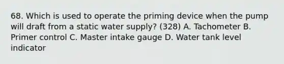 68. Which is used to operate the priming device when the pump will draft from a static water supply? (328) A. Tachometer B. Primer control C. Master intake gauge D. Water tank level indicator