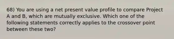 68) You are using a net present value profile to compare Project A and B, which are mutually exclusive. Which one of the following statements correctly applies to the crossover point between these two?