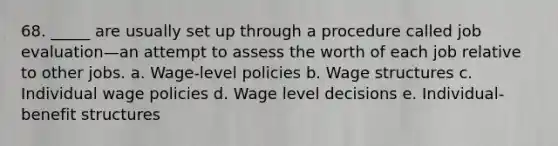 68. _____ are usually set up through a procedure called job evaluation—an attempt to assess the worth of each job relative to other jobs. a. Wage-level policies b. Wage structures c. Individual wage policies d. Wage level decisions e. Individual-benefit structures