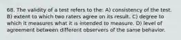 68. The validity of a test refers to the: A) consistency of the test. B) extent to which two raters agree on its result. C) degree to which it measures what it is intended to measure. D) level of agreement between different observers of the same behavior.