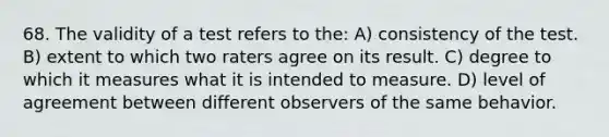 68. The validity of a test refers to the: A) consistency of the test. B) extent to which two raters agree on its result. C) degree to which it measures what it is intended to measure. D) level of agreement between different observers of the same behavior.